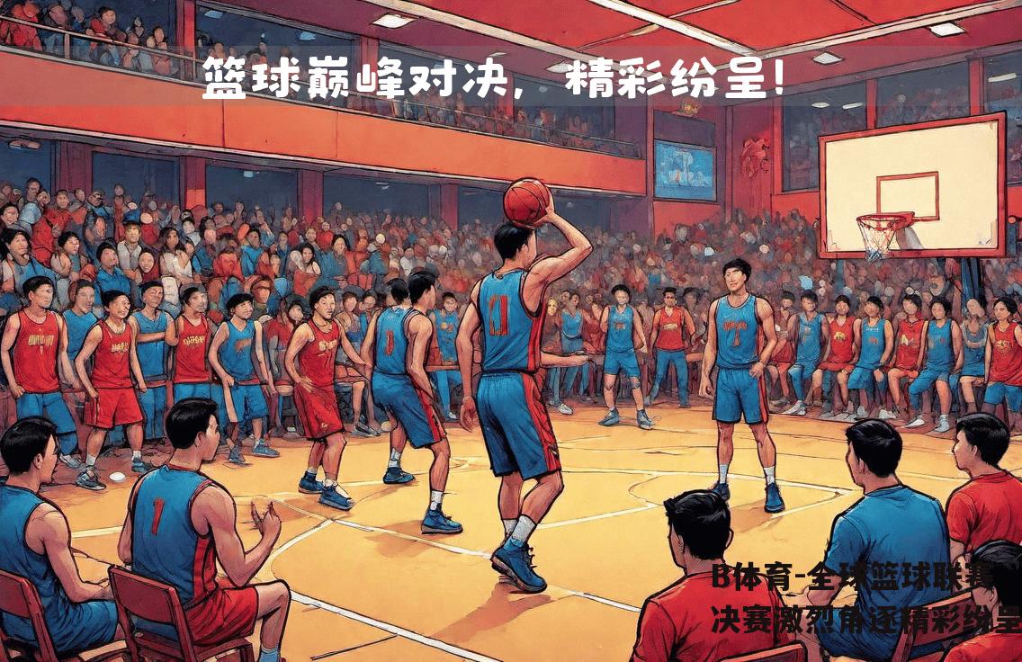 全球篮球联赛决赛激烈角逐精彩纷呈
