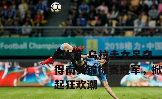 乌拉圭女足夺得南美锦标赛冠军，掀起狂欢潮