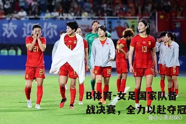 女足国家队备战决赛，全力以赴夺冠