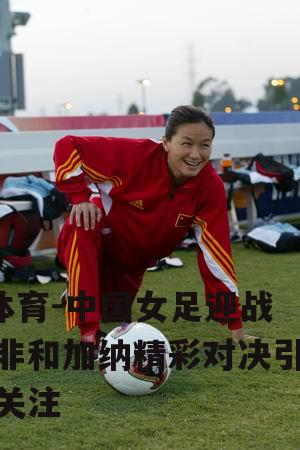 中国女足迎战南非和加纳精彩对决引人关注